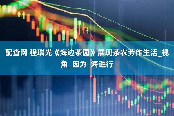 配查网 程瑞光《海边茶园》展现茶农劳作生活_视角_因为_海进行