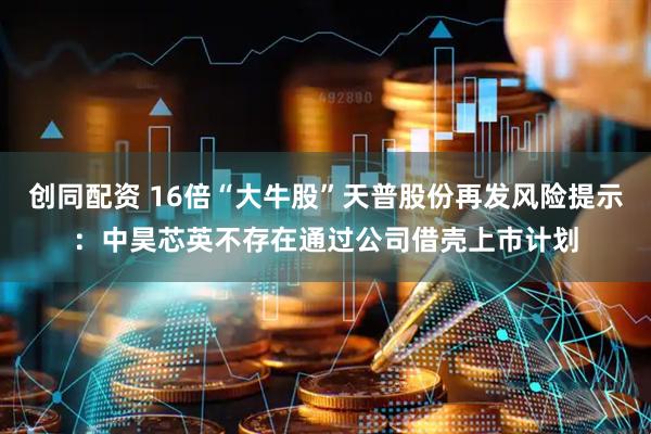 创同配资 16倍“大牛股”天普股份再发风险提示：中昊芯英不存在通过公司借壳上市计划