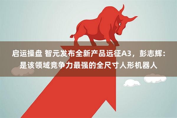 启运操盘 智元发布全新产品远征A3，彭志辉：是该领域竞争力最强的全尺寸人形机器人