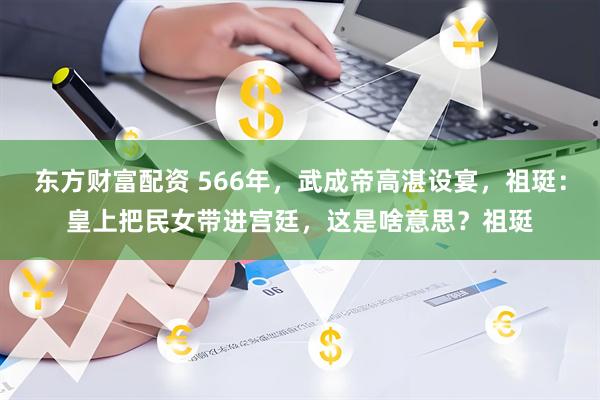 东方财富配资 566年,武成帝高湛设宴,祖珽:皇上把民女带进宫廷,这是啥意思?祖珽