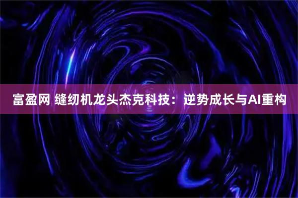 富盈网 缝纫机龙头杰克科技：逆势成长与AI重构