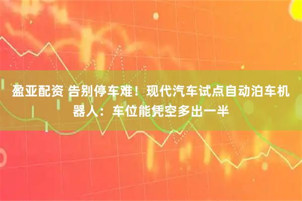 盈亚配资 告别停车难！现代汽车试点自动泊车机器人：车位能凭空多出一半